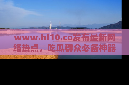 www.hl10.co发布最新网络热点,吃瓜群众必备神器