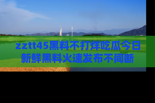 zztt45黑料不打烊吃瓜今日新鲜黑料火速发布不间断