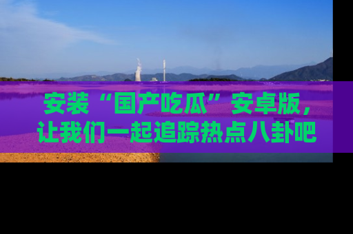 安装“国产吃瓜”安卓版，让我们一起追踪热点八卦吧～