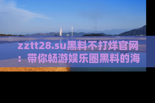 zztt28.su黑料不打烊官网：带你畅游娱乐圈黑料的海洋，掌握每一条最新消息