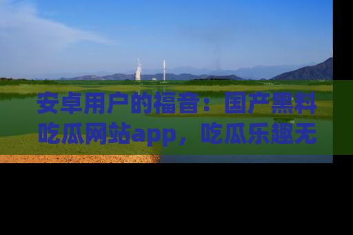 安卓用户的福音:国产黑料吃瓜网站app,吃瓜乐趣无穷尽!