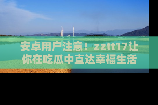 安卓用户注意!zztt17让你在吃瓜中直达幸福生活