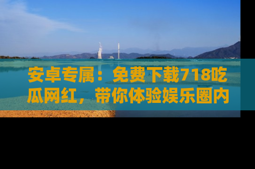 安卓专属：免费下载718吃瓜网红，带你体验娱乐圈内幕