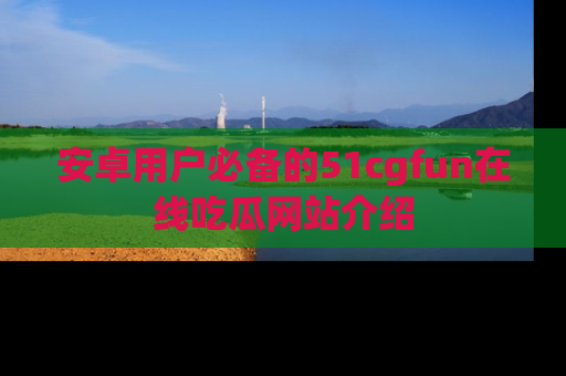 安卓用户必备的51cgfun在线吃瓜网站介绍