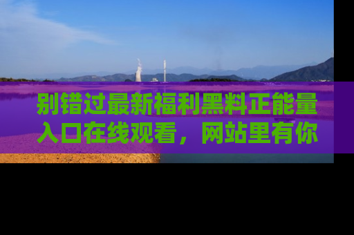 别错过最新福利黑料正能量入口在线观看,网站里有你想看的所有秘密!