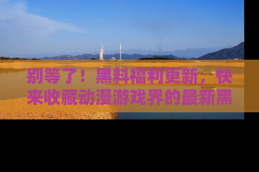 别等了！黑料福利更新，快来收藏动漫游戏界的最新黑料吧！