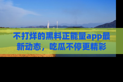 不打烊的黑料正能量app最新动态,吃瓜不停更精彩