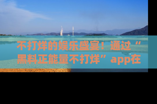 不打烊的娱乐盛宴！通过“黑料正能量不打烊”app在线观看最新内容，链接在此，不容错过！