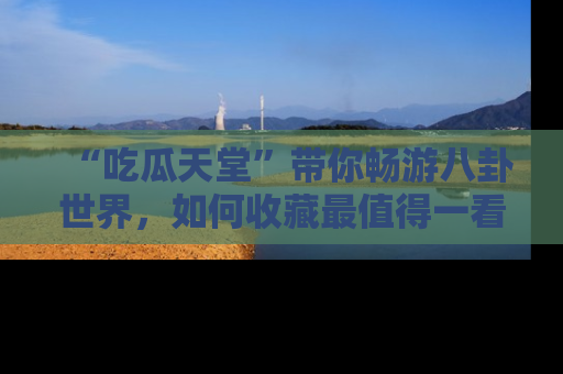 “吃瓜天堂”带你畅游八卦世界,如何收藏最值得一看的趣闻?