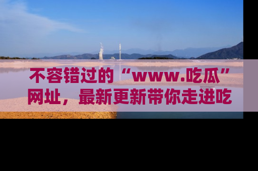 不容错过的“www.吃瓜”网址，最新更新带你走进吃瓜新时尚