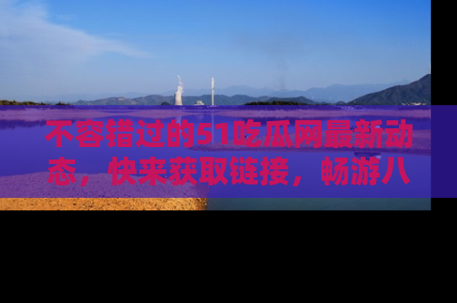 不容错过的51吃瓜网最新动态，快来获取链接，畅游八卦世界！