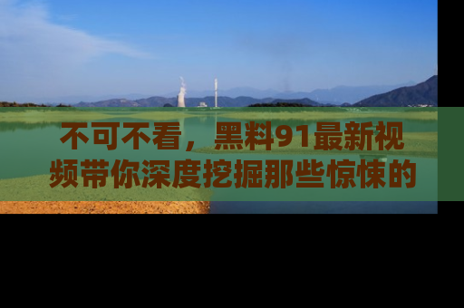 不可不看,黑料91最新视频带你深度挖掘那些惊悚的黑料内幕!