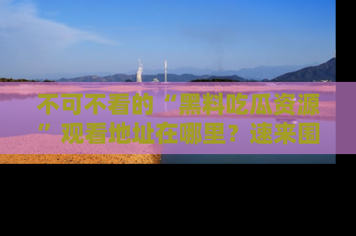 不可不看的“黑料吃瓜资源”观看地址在哪里?速来围观吧!