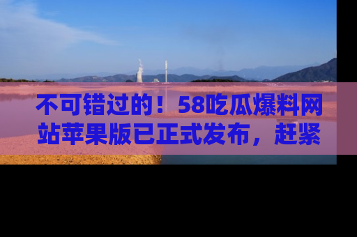 不可错过的！58吃瓜爆料网站苹果版已正式发布，赶紧体验！