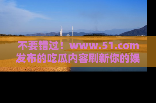 不要错过！www.51.com发布的吃瓜内容刷新你的娱乐认知