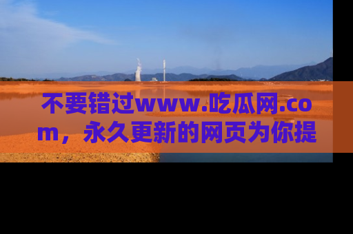 不要错过www.吃瓜网.com，永久更新的网页为你提供吃瓜盛宴！