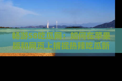 畅游58吃瓜网：如何在苹果版和网页上捕捉热辣吃瓜新闻？