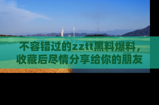 不容错过的zztt黑料爆料，收藏后尽情分享给你的朋友