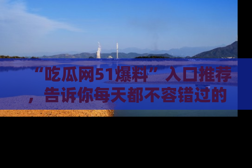 “吃瓜网51爆料”入口推荐,告诉你每天都不容错过的娱乐八卦!