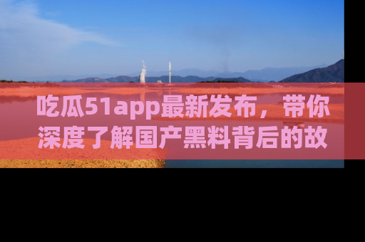 吃瓜51app最新发布，带你深度了解国产黑料背后的故事！