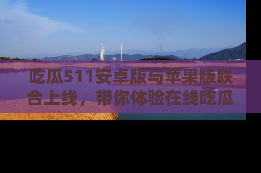 吃瓜511安卓版与苹果版联合上线，带你体验在线吃瓜新天地