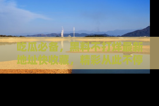 吃瓜必备，黑料不打烊最新地址快收藏，精彩从此不停！