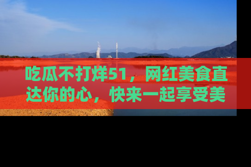 吃瓜不打烊51,网红美食直达你的心,快来一起享受美好时光!