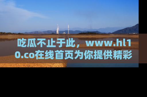 吃瓜不止于此,www.hl10.co在线首页为你提供精彩内幕