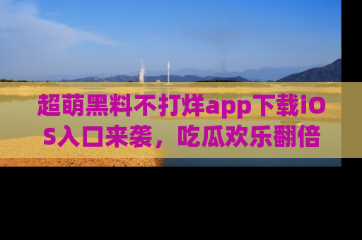 超萌黑料不打烊app下载iOS入口来袭，吃瓜欢乐翻倍！