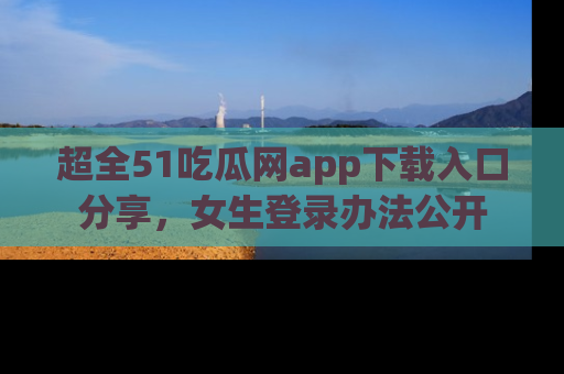 超全51吃瓜网app下载入口分享，女生登录办法公开