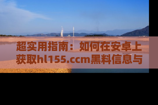 超实用指南：如何在安卓上获取hl155.ccm黑料信息与技巧