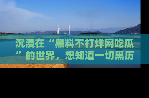 沉浸在“黑料不打烊网吃瓜”的世界，想知道一切黑历史与内幕信息的网站！