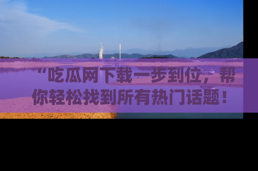 “吃瓜网下载一步到位,帮你轻松找到所有热门话题!”网址:www.chiguaw.com