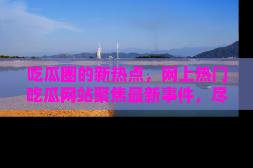 吃瓜圈的新热点,网上热门吃瓜网站聚焦最新事件,尽在吃瓜网站!