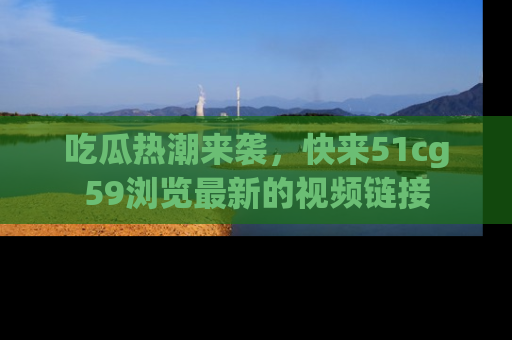 吃瓜热潮来袭，快来51cg59浏览最新的视频链接