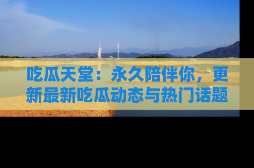 吃瓜天堂：永久陪伴你，更新最新吃瓜动态与热门话题
