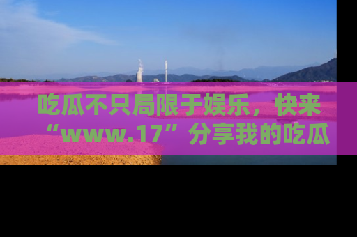吃瓜不只局限于娱乐,快来“www.17”分享我的吃瓜技巧,成为社交圈的明星!