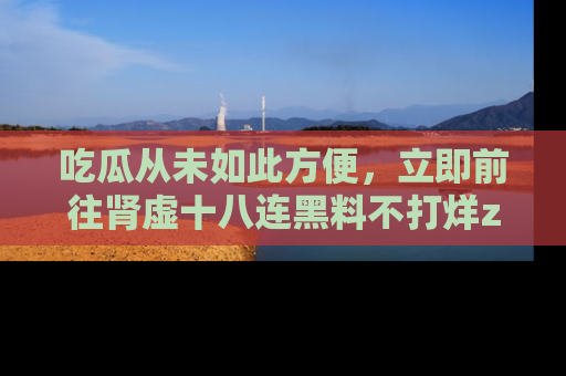 吃瓜从未如此方便,立即前往肾虚十八连黑料不打烊zzzttt,发现更多精彩,地址在这里!