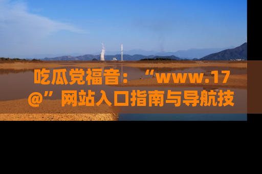吃瓜党福音:“www.17@”网站入口指南与导航技巧全解析