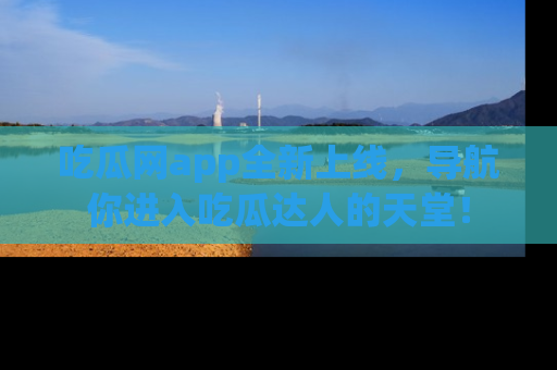 吃瓜网app全新上线，导航你进入吃瓜达人的天堂！