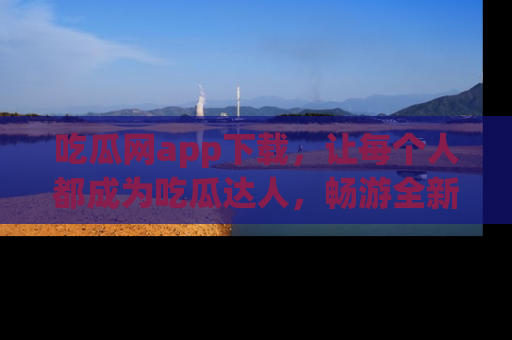 吃瓜网app下载，让每个人都成为吃瓜达人，畅游全新网页！