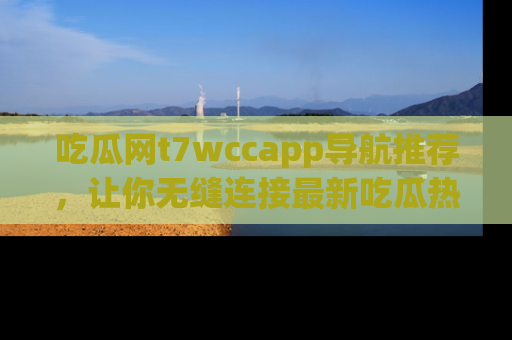吃瓜网t7wccapp导航推荐，让你无缝连接最新吃瓜热点内容！