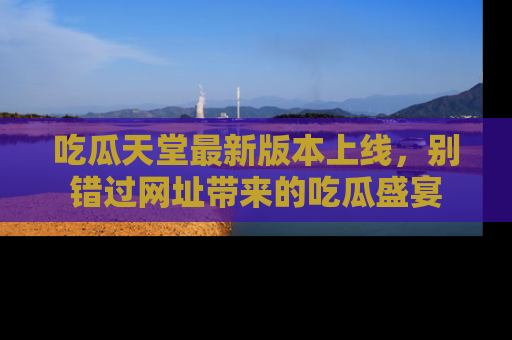 吃瓜天堂最新版本上线，别错过网址带来的吃瓜盛宴