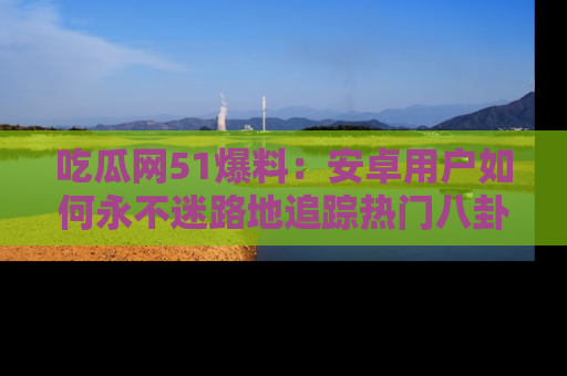 吃瓜网51爆料：安卓用户如何永不迷路地追踪热门八卦信息
