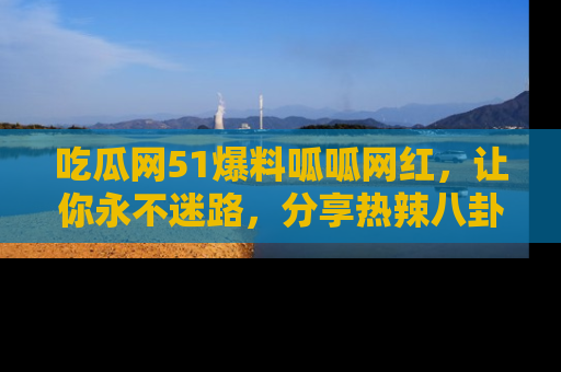 吃瓜网51爆料呱呱网红，让你永不迷路，分享热辣八卦速递！