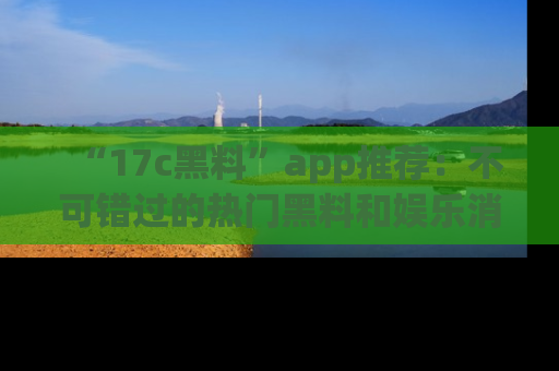 “17c黑料”app推荐:不可错过的热门黑料和娱乐消息