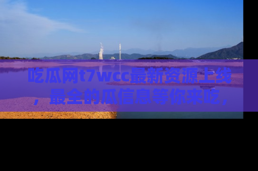 吃瓜网t7wcc最新资源上线，最全的瓜信息等你来吃，快来围观！