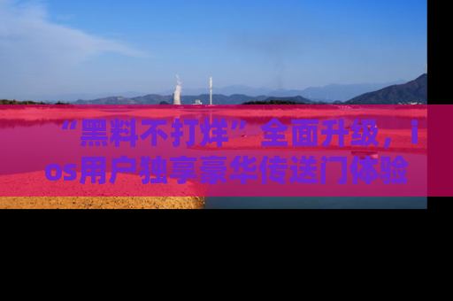 “黑料不打烊”全面升级,ios用户独享豪华传送门体验!