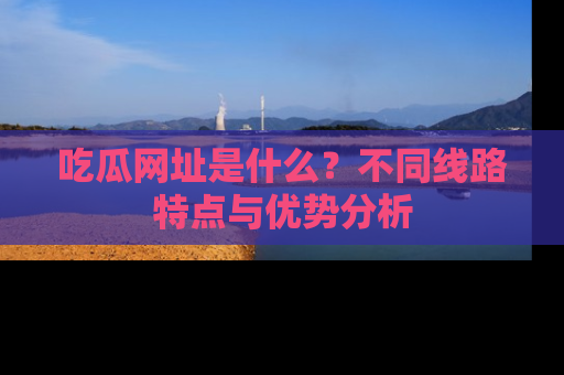 吃瓜网址是什么？不同线路特点与优势分析