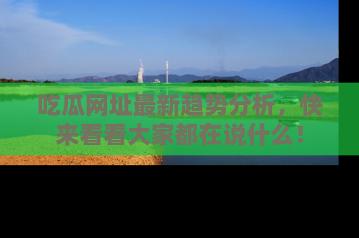吃瓜网址最新趋势分析，快来看看大家都在说什么！